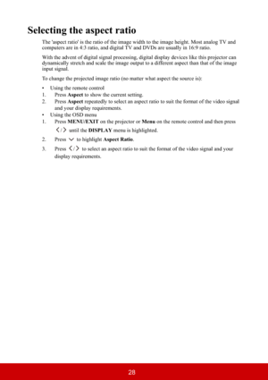 Page 3328
Selecting the aspect ratio
The 'aspect ratio' is the ratio of the image width to the image height. Most analog TV and 
computers are in 4:3 ratio, and digital TV and DVDs are usually in 16:9 ratio.
With the advent of digital signal processing, digital display devices like this projector can 
dynamically stretch and scale the image output to a different aspect than that of the image 
input signal.
To change the projected image ratio (no matter what aspect the source is):
• Using the remote...