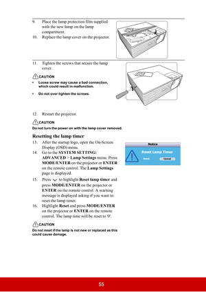 Page 6055
12. Restart the projector.
CAUTION
Do not turn the power on with the lamp cover removed.
Resetting the lamp timer
13. After the startup logo, open the On-Screen 
Display (OSD) menu.
14. Go to the SYSTEM SETTING: 
ADVANCED > Lamp Settings menu. Press 
MODE/ENTER on the projector or ENTER
on the remote control. The Lamp Settings
page is displayed. 
15. Press  to highlight Reset lamp timer and 
pressMODE/ENTER on the projector or 
ENTER on the remote control. A warning 
message is displayed asking if you...