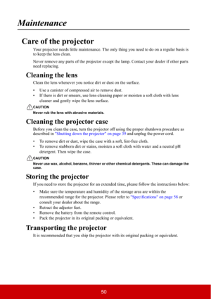 Page 5550
Maintenance
Care of the projector
Your projector needs little maintenance. The only thing you need to do on a regular basis is 
to keep the lens clean.
Never remove any parts of the projector except the lamp. Contact your dealer if other parts 
need replacing.
Cleaning the lens
Clean the lens whenever you notice dirt or dust on the surface.
• Use a canister of compressed air to remove dust.
• If there is dirt or smears, use lens-cleaning paper or moisten a soft cloth with lens 
cleaner and gently wipe...