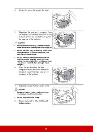 Page 5954
4. Loosen the screw that secures the lamp.
5. Disconnect the lamp’s wire connector from 
the projector, and then lift the handle so that 
it stands up. Use the handle to slowly pull 
the lamp out of the projector.
CAUTION
• Pulling it too quickly may cause the lamp to 
break and scatter broken glass in the projector.
• Do not place the lamp in locations where water 
might splash on it, children can reach it, or 
near flammable materials.
• Do not insert your hands into the projector 
after the lamp is...