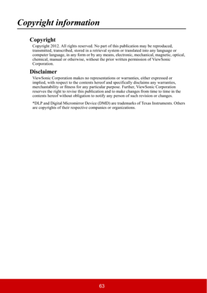 Page 6863
Copyright information
Copyright
Copyright 2012. All rights reserved. No part of this publication may be reproduced, 
transmitted, transcribed, stored in a retrieval system or translated into any language or 
computer language, in any form or by any means, electronic, mechanical, magnetic, optical, 
chemical, manual or otherwise, without the prior written permission of ViewSonic 
Corporation.
Disclaimer
ViewSonic Corporation makes no representations or warranties, either expressed or 
implied, with...