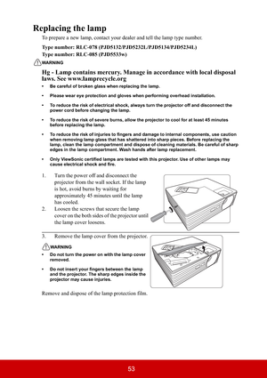 Page 5853
Replacing the lamp
To prepare a new lamp, contact your dealer and tell the lamp type number.
Type number: RLC-078 (PJD5132/PJD5232L/PJD5134/PJD5234L) 
Type number: RLC-085 (PJD5533w)
WARNING
Hg - Lamp contains mercury. Manage in accordance with local disposal 
laws. See www.lamprecycle.org
• Be careful of broken glass when replacing the lamp.
• Please wear eye protection and gloves when performing overhead installation.
• To reduce the risk of electrical shock, always turn the projector off and...