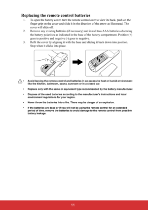 Page 16 11
Replacing the remote control batteries
1. To open the battery cover, turn the remote control over to view its back, push on the 
finger grip on the cover and slide it in the direction of the arrow as illustrated. The 
cover will slide off.
2. Remove any existing batteries (if necessary) and install two AAA batteries observing 
the battery polarities as indicated in the base of the battery compartment. Positive (+) 
goes to positive and negative (-) goes to negative.
3. Refit the cover by aligning it...