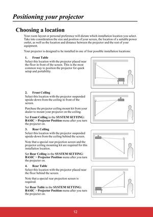 Page 17 12
Positioning your projector
Choosing a location
Your room layout or personal preference will dictate which installation location you select. 
Take into consideration the size and position of your screen, the location of a suitable power 
outlet, as well as the location and distance between the projector and the rest of your 
equipment.
Your projector is designed to be installed in one of four possible installation locations:
1. Front Table
Select this location with the projector placed near 
the floor...