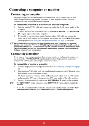 Page 20 15
Connecting a computer or monitor
Connecting a computer
The projector provides two VGA input sockets that allow you to connect them to both 
IBM® compatibles and Macintosh® computers. A Mac adapter is needed if you are 
connecting legacy version Macintosh computers.
To connect the projector to a notebook or desktop computer:
1. Take the supplied VGA cable and connect one end to the D-Sub output socket of the 
computer.
2. Connect the other end of the VGA cable to the COMPUTER IN 1 or COMPUTER 
IN 2...