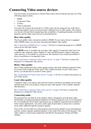 Page 21 16
Connecting Video source devices
You can connect your projector to various Video source devices that provide any one of the 
following output sockets:
• HDMI
• Component Video
•S-Video
• Video (composite)
You need only connect the projector to a Video source device using just one of the above 
connecting methods, however each provides a different level of video quality. The method 
you choose will most likely depend upon the availability of matching terminals on both the 
projector and the Video...