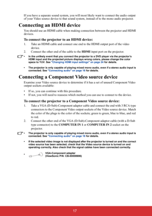 Page 22 17
If you have a separate sound system, you will most likely want to connect the audio output 
of your Video source device to that sound system, instead of to the mono audio projector.
Connecting an HDMI device
You should use an HDMI cable when making connection between the projector and HDMI 
devices.
To connect the projector to an HDMI device:
1. Take an HDMI cable and connect one end to the HDMI output port of the video 
device.
2. Connect the other end of the cable to the HDMI input port on the...