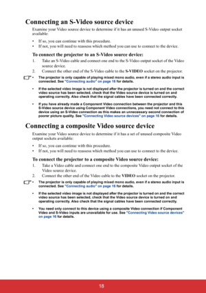 Page 23 18
Connecting an S-Video source device
Examine your Video source device to determine if it has an unused S-Video output socket 
available: 
• If so, you can continue with this procedure.
• If not, you will need to reassess which method you can use to connect to the device.
To connect the projector to an S-Video source device:
1. Take an S-Video cable and connect one end to the S-Video output socket of the Video 
source device.
2. Connect the other end of the S-Video cable to the S-VIDEO socket on the...