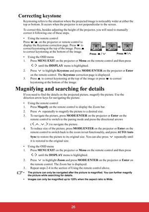 Page 31 26
Correcting keystone
Keystoning refers to the situation where the projected image is noticeably wider at either the 
top or bottom. It occurs when the projector is not perpendicular to the screen.
To correct this, besides adjusting the height of the projector, you will need to manually 
correct it following one of these steps.
• Using the remote control
Press  /  on the projector or remote control to 
display the Keystone correction page. Press   to 
correct keystoning at the top of the image. Press...