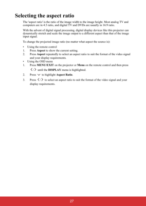 Page 32 27
Selecting the aspect ratio
The aspect ratio is the ratio of the image width to the image height. Most analog TV and 
computers are in 4:3 ratio, and digital TV and DVDs are usually in 16:9 ratio.
With the advent of digital signal processing, digital display devices like this projector can 
dynamically stretch and scale the image output to a different aspect than that of the image 
input signal.
To change the projected image ratio (no matter what aspect the source is):
• Using the remote control
1....