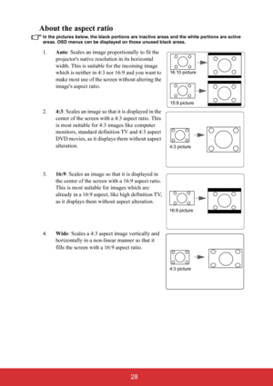 Page 33 28
About the aspect ratio
In the pictures below, the black portions are inactive areas and the white portions are active 
areas. OSD menus can be displayed on those unused black areas.
1.Auto: Scales an image proportionally to fit the 
projectors native resolution in its horizontal 
width. This is suitable for the incoming image 
which is neither in 4:3 nor 16:9 and you want to 
make most use of the screen without altering the 
images aspect ratio.
2.4:3: Scales an image so that it is displayed in the...