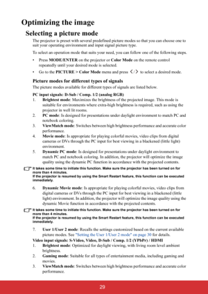 Page 34 29
Optimizing the image
Selecting a picture mode
The projector is preset with several predefined picture modes so that you can choose one to 
suit your operating environment and input signal picture type.
To select an operation mode that suits your need, you can follow one of the following steps.
• Press MODE/ENTER on the projector or Color Mode on the remote control 
repeatedly until your desired mode is selected.
•Go to the PICTURE > Color Mode menu and press  /  to select a desired mode.
Picture...