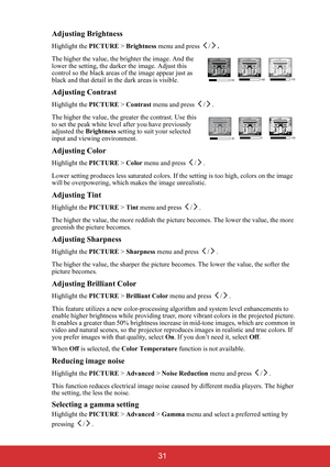 Page 36 31 Adjusting Brightness
Highlight the PICTURE > Brightness menu and press  /.
The higher the value, the brighter the image. And the 
lower the setting, the darker the image. Adjust this 
control so the black areas of the image appear just as 
black and that detail in the dark areas is visible.
Adjusting Contrast
Highlight the PICTURE > Contrast menu and press  / .
The higher the value, the greater the contrast. Use this 
to set the peak white level after you have previously 
adjusted the Brightness...