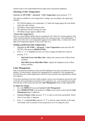 Page 37 32
Gamma refers to the relationship between input source and picture brightness.
Selecting a Color Temperature
Highlight the PICTURE > Advanced > Color Temperature menu and press  / .
The options available for color temperature* settings vary according to the signal type 
selected.
1.T1: With the highest color temperature, T1 makes the image appear the most bluish 
white than other settings.
2.T2: Makes images appear bluish white.
3.T3: Maintains normal colorings for white.
4.T4: Makes images appear...