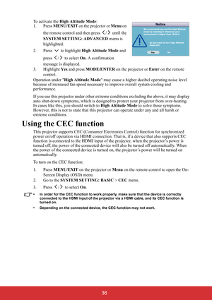 Page 41 36
To activate the High Altitude Mode:
1. Press MENU/EXIT on the projector or Menu on 
the remote control and then press  /  until the 
SYSTEM SETTING: ADVANCED menu is 
highlighted.
2. Press  to highlight High Altitude Mode and 
press /  to select On. A confirmation 
message is displayed.
3. Highlight Yes and press MODE/ENTER on the projector or Enter on the remote 
control.
Operation under High Altitude Mode may cause a higher decibel operating noise level 
because of increased fan speed necessary to...