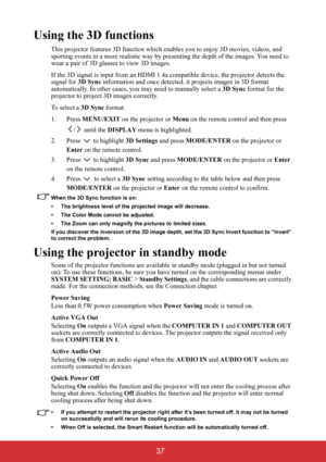 Page 42 37
Using the 3D functions
This projector features 3D function which enables you to enjoy 3D movies, videos, and 
sporting events in a more realistic way by presenting the depth of the images. You need to 
wear a pair of 3D glasses to view 3D images.
If the 3D signal is input from an HDMI 1.4a compatible device, the projector detects the 
signal for 3D Sync information and once detected, it projects images in 3D format 
automatically. In other cases, you may need to manually select a 3D Sync format for...