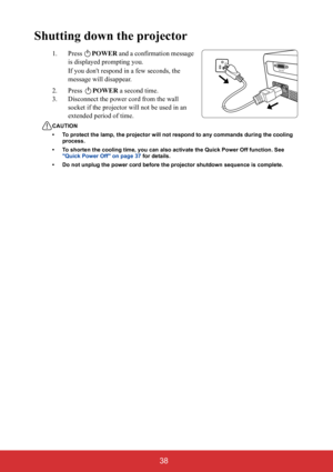 Page 43 38
Shutting down the projector
1. Press POWER and a confirmation message 
is displayed prompting you. 
If you dont respond in a few seconds, the 
message will disappear.
2. Press POWER a second time.
3. Disconnect the power cord from the wall 
socket if the projector will not be used in an 
extended period of time.
CAUTION
• To protect the lamp, the projector will not respond to any commands during the cooling 
process.
• To shorten the cooling time, you can also activate the Quick Power Off function....