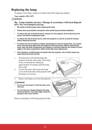 Page 56 51
Replacing the lamp
To prepare a new lamp, contact your dealer and tell the lamp type number.
Type number: RLC-079
WARNING
Hg - Lamp contains mercury. Manage in accordance with local disposal 
laws. See www.lamprecycle.org
• Be careful of broken glass when replacing the lamp.
• Please wear eye protection and gloves when performing overhead installation.
• To reduce the risk of electrical shock, always turn the projector off and disconnect the 
power cord before changing the lamp.
• To reduce the risk...