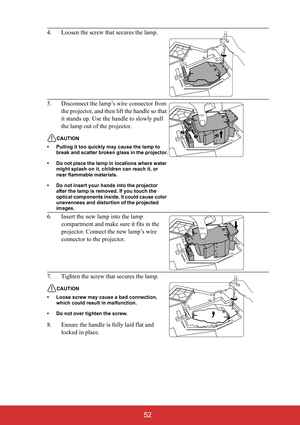 Page 57 52
4. Loosen the screw that secures the lamp.
5. Disconnect the lamp’s wire connector from 
the projector, and then lift the handle so that 
it stands up. Use the handle to slowly pull 
the lamp out of the projector.
CAUTION
• Pulling it too quickly may cause the lamp to 
break and scatter broken glass in the projector.
• Do not place the lamp in locations where water 
might splash on it, children can reach it, or 
near flammable materials.
• Do not insert your hands into the projector 
after the lamp...