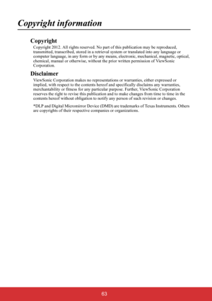 Page 68 63
Copyright information
Copyright
Copyright 2012. All rights reserved. No part of this publication may be reproduced, 
transmitted, transcribed, stored in a retrieval system or translated into any language or 
computer language, in any form or by any means, electronic, mechanical, magnetic, optical, 
chemical, manual or otherwise, without the prior written permission of ViewSonic 
Corporation.
Disclaimer
ViewSonic Corporation makes no representations or warranties, either expressed or 
implied, with...