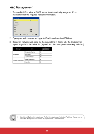 Page 4241
1. Turn on DHCP to allow a DHCP server to automatically assign an IP, or 
manually enter the required network information.
LAN Settings
DHCP
IP Address
Subnet Mask
Gateway
DNS
Store
Reset Off
Select
Enter Exit
2. Open your web browser and type in IP Address from the OSD LAN. 
3.  Based on network web-page for the input-string in [tools] tab, the limit\
ation for 
Input-Length is in the below list (“space” and the other punctuat\
ion key included): 
Category ItemInput-Length 
 
(characters)
Projector...