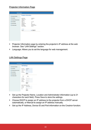 Page 4443
Web Management
Projector Information
LAN Setting
Projector Status and Control
E-mail Setting
Security Setting
Firmware UpdateLAN Settings
Model Name:
Projector Name:
Location:
Administrator:
Save
DHCP
PJD8653wsD21211
Manual
IP Address
Subnet Mask
Gateway
DNS Server
Save
IP Address
Device ID
Port
Save
Crestron Control System Device
Projector Information Page
 
` Projector Information page by entering the projector’s IP address at \
the web 
browser. See “LAN Settings” section.
 
` Language: Allows you...