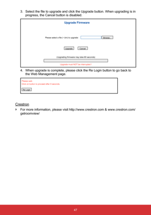 Page 4847
3. Select the file to upgrade and click the Upgrade button. When upgrading is in 
progress, the Cancel button is disabled.
Upgrade must NOT be interrupted !
(Upgrading firmware may take 60 seconds)
UpgradeCancel
Please select a file (~.bin) to upgrade: Browse...
Upgrade Firmware
4. 
When upgrade is complete, please click the Re Login button to go back to\
 
the Web Management page.
Please wait.
Click on button to proceed after 8 seconds.
Re Login
Crestron
 
` For more information, please visit...