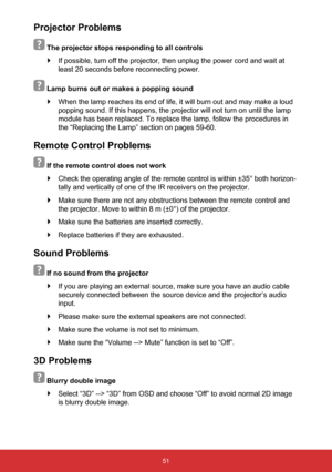 Page 5251
Projector Problems
 
 The projector stops responding to all controls 
` If possible, turn off the projector, then unplug the power cord and wait\
 at 
least 20 seconds before reconnecting power.
   Lamp burns out or makes a popping sound
 
` When the lamp reaches its end of life, it will burn out and may make a l\
oud 
popping sound. If this happens, the projector will not turn on until the\
 lamp 
module has been replaced. To replace the lamp, follow the procedures in \
the “Replacing the Lamp”...