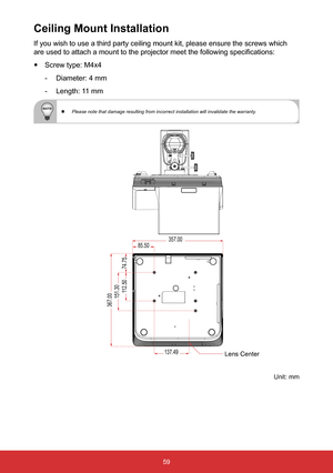 Page 6059
If you wish to use a third party ceiling mount kit, please ensure the sc\
rews which 
are used to attach a mount to the projector meet the following specifications: 
y Screw type: M4x4
 
- Diameter: 4 mm
 
- Length: 11 mm
 
  Please note that damage resulting from incorrect installation will inval\
idate the warranty.
Ceiling Mount Installation
137.49
85.50
151.30112.50
74.75
357.00
367.00
Unit: mm
Lens Center  