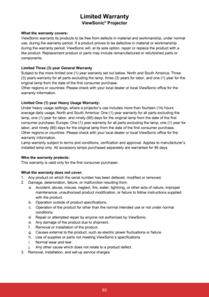 Page 6463
Limited Warranty
ViewSonic® Projector
What the warranty covers: 
ViewSonic warrants its products to be free from defects in material and \
workmanship, under normal 
use, during the warranty period. If a product proves to be defective in \
material or workmanship 
during the warranty period, ViewSonic will, at its sole option, repair o\
r replace the product with a 
like product. Replacement product or parts may include remanufactured or\
 refurbished parts or 
components. 
Limited Three (3) year...