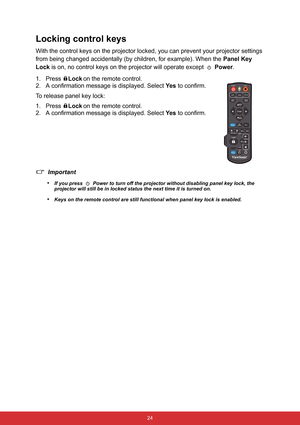 Page 31 24
Locking control keys
With the control keys on the projector locked, you can prevent your projector settings 
from being changed accidentally (by children, for example). When the Panel Key 
Lock is on, no control keys on the projector will operate except   Power.
1. Press Lock
 on the remote control.
2. A confirmation message is displayed. Select Ye s to confirm.
To release panel key lock:
1. Press Lock
 on the remote control.
2. A confirmation message is displayed. Select Ye s to confirm.
Important...