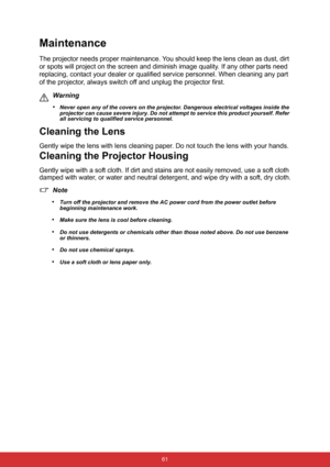 Page 68 61
Maintenance
The projector needs proper maintenance. You should keep the lens clean as dust, dirt 
or spots will project on the screen and diminish image quality. If any other parts need 
replacing, contact your dealer or qualified service personnel. When cleaning any part 
of the projector, always switch off and unplug the projector first.
Warning
•
Never open any of the covers on the projector. Dangerous electrical voltages inside the 
projector can cause severe injury. Do not attempt to service...