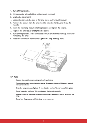 Page 70 63
1. Turn off the projector.
2. If the projector is installed in a ceiling mount, remove it
3. Unplug the power cord.
4. Loosen the screw in the side of the lamp cover and remove the cover.
5. Remove the screws from the lamp module, raise the handle, and lift out the 
module.
6. Insert the new lamp module into the projector and tighten the screws.
7. Replace the lamp cover and tighten the screw.
8. Turn on the projector.  If the lamp does not turn on after the warm-up period, try 
reinstalling the...