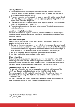 Page 82How to get service: 
1.  For information about receiving service under warranty, contact ViewSonic 
Customer Support (please refer to “Customer Support” page). You \
will need to 
provide your product’s serial number.
2.   To obtain warranted service, you will be required to provide (a) the original dated 
sales slip, (b) your name, (c) your address, (d) a description of \
the problem, and 
(e) the serial number of the product.
3.   Take or ship the product freight prepaid in the original container to an...