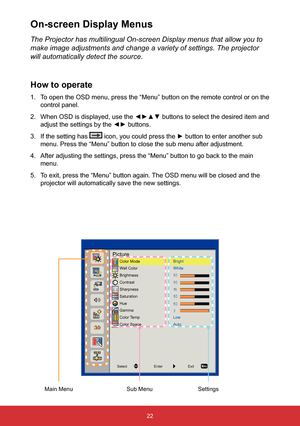 Page 2322
PictureColor Mode
Wall Color
Brightness
Contrast
Sharpness
Saturation
Hue
Gamma
Color Temp
Color SpaceBright
White
Low
Auto
Select
EnterExit
The Projector has multilingual On-screen Display menus that allow you to\
 
make image adjustments and change a variety of settings. The projector 
will automatically detect the source.
How to operate
1. To open the OSD menu, press the “Menu” button on the remote control\
 or on the 
control panel.
2.  When OSD is displayed, use the ◄►▲▼ buttons to select the...