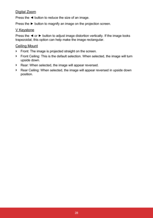 Page 2928
Digital Zoom
Press the ◄ button to reduce the size of an image.
Press the ► button to magnify an image on the projection screen.
V Keystone
Press the ◄ or ► button to adjust image distortion vertically. If the image looks 
trapezoidal, this option can help make the image rectangular.
Ceiling Mount
 
` Front: The image is projected straight on the screen.
 
` Front Ceiling: This is the default selection. When selected, the image w\
ill turn 
upside down.
 
` Rear: When selected, the image will appear...