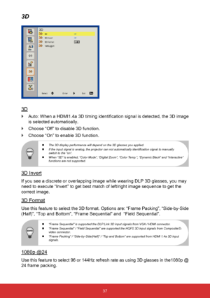 Page 3837
3D
3D
 
` Auto: When a HDMI1.4a 3D timing identification signal is detected, the 3D image 
is selected automatically.
 
` Choose “Off” to disable 3D function.
 
` Choose “On” to enable 3D function.
 
  The 3D display performance will depend on the 3D glasses you applied.
 
  If the input signal is analog, the projector can not automatically identification signal to manually 
switch to the “on”.
 
  When “3D” is enabled, “Color Mode”, “Digital Zoom”, “Color Temp.”, “Dynamic Black” and “Interactive”...