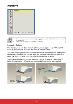 Page 3938
 
  The Interactive function is available when displaying graphic source fro\
m HDMI/VGA input. Other sources 
are not supported.
 
  If “3D” function is enabling, “Interactive” feature is disab\
ling. 
Interactive Settings
Use this feature to select the Interactive Pen function. Options are: “\
Off” and “IR 
Camera”. Choose “Off” to disable the Interactive Pen function.
You need to unplug the Mini USB cable that connects NB/desktop with the \
projector 
before using the Interactive function. After...