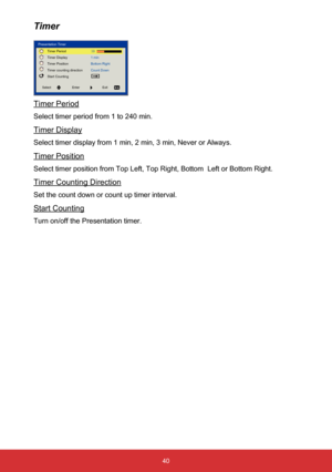 Page 4140
Timer
Timer Period
Select timer period from 1 to 240 min.
Timer Display
Select timer display from 1 min, 2 min, 3 min, Never or Always.
Timer Position
Select timer position from Top Left, Top Right, Bottom  Left or Bottom R\
ight.
Timer Counting Direction
Set the count down or count up timer interval.
Start Counting
Turn on/off the Presentation timer.
Presentation TimerTimer Period
Timer Display
Timer Position
Timer counting direction
Start Counting 1 min
Bottom Right
Count Down
Select
Enter Exit  