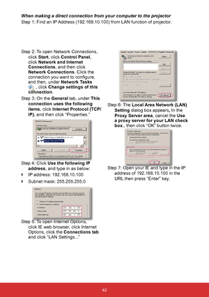 Page 4342
When making a direct connection from your computer to the projector
Step 1: Find an IP Address (192.168.10.100) from LAN function of projector.
Step 2: To open Network Connections, 
click Start, click Control Panel , 
click Network and Internet 
Connections, and then click 
Network Connections. Click the 
connection you want to configure, 
and then, under  Network Tasks 
 , click Change settings of this 
connection .
Step 3: On the General tab, under This  connection uses the following 
items, click...