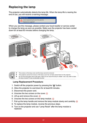 Page 5857
Replacing the lamp
The projector automatically detects the lamp life. When the lamp life is\
 nearing the 
end of use, you will receive a warning message.
Lamp is approaching the end of its useful life 
Replacement suggested!
Warning! Lamp
When you see this message, please contact your local reseller or service\
 center 
to change the lamp as soon as possible. Make sure the projector has been\
 cooled 
down for at least 60 minutes before changing the lamp. 
Lamp Replacement Procedure:
1. 
Switch off...