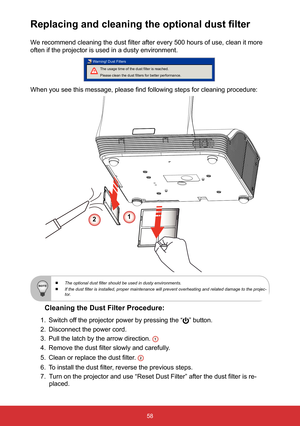 Page 5958
Replacing and cleaning the optional dust filter
We recommend cleaning the dust filter after every 500 hours of use, clean it more 
often if the projector is used in a dusty environment. 
The usage time of the dust filter is reached.
Please clean the dust filters for better performance.
Warning! Dust Filters
 
When you see this message, please find following steps for cleaning procedure: 
Cleaning the Dust Filter Procedure:
1.  Switch off the projector power by pressing the “” button. 
2.  Disconnect...