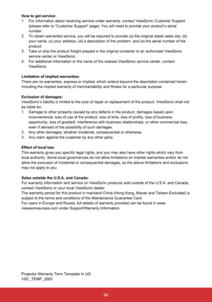 Page 6564
How to get service: 
1.  For information about receiving service under warranty, contact ViewSonic Customer Support 
(please refer to “Customer Support” page). You will need to prov\
ide your product’s serial 
number.
2.   To obtain warranted service, you will be required to provide (a) the original dated sales slip, (b) 
your name, (c) your address, (d) a description of the problem, and (\
e) the serial number of the 
product.
3.   Take or ship the product freight prepaid in the original container to...