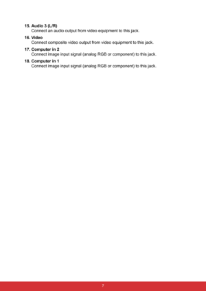 Page 14 7
15. Audio 3 (L/R)
Connect an audio output from video equipment to this jack.
16. Video
Connect composite video output from video equipment to this jack.
17. Computer in 2
Connect image input signal (analog RGB or component) to this jack.
18. Computer in 1
Connect image input signal (analog RGB or component) to this jack. 