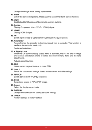 Page 16 9
Change the image mode setting by sequence.
12. Blank
Cut off the screen temporarily. Press again to cancel the Blank Screen function.
13. Light
Enable backlight functions of the remote control’s buttons.
14. Compo
Display Component video (YPbPr/ YCbCr) signal.
15. HDMI 2
Display HDMI 2 signal.
16. PC
Switch input source to Computer in 1/Computer in 2 by sequence.
17. Auto/Enter
Resynchronize the projector to the input signal from a computer. This function is
available for computer mode only.
Confirmed...