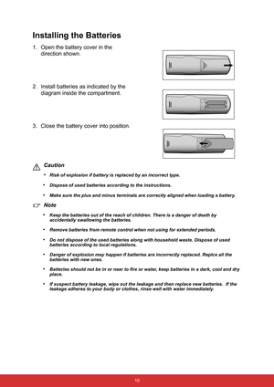 Page 17 10
Installing the Batteries
1. Open the battery cover in the 
direction shown.
2. Install batteries as indicated by the 
diagram inside the compartment.
3. Close the battery cover into position.
Caution
•
Risk of explosion if battery is replaced by an incorrect type.
•Dispose of used batteries according to the instructions.
•Make sure the plus and minus terminals are correctly aligned when loading a battery.
Note
•
Keep the batteries out of the reach of children. There is a danger of death by...