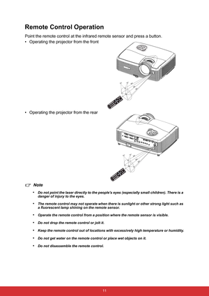 Page 18 11
Remote Control Operation
Point the remote control at the infrared remote sensor and press a button.
• Operating the projector from the front
• Operating the projector from the rear
Note
•
Do not point the laser directly to the peoples eyes (especially small children). There is a 
danger of injury to the eyes.
•The remote control may not operate when there is sunlight or other strong light such as 
a fluorescent lamp shining on the remote sensor.
•Operate the remote control from a position where the...