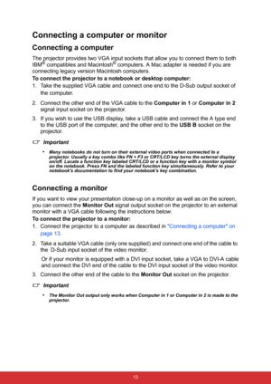 Page 20 13
Connecting a computer or monitor
Connecting a computer
The projector provides two VGA input sockets that allow you to connect them to both 
IBM® compatibles and Macintosh® computers. A Mac adapter is needed if you are 
connecting legacy version Macintosh computers.
To connect the projector to a notebook or desktop computer:
1. Take the supplied VGA cable and connect one end to the D-Sub output socket of 
the computer.
2. Connect the other end of the VGA cable to the Computer in 1 or Computer in 2...