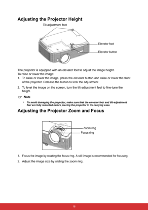 Page 25 18
Adjusting the Projector Height
The projector is equipped with an elevator foot to adjust the image height.
To raise or lower the image:
1. To raise or lower the image, press the elevator button and raise or lower the front
of the projector. Release the button to lock the adjustment.
2. To level the image on the screen, turn the tilt-adjustment feet to fine-tune the 
height.
Note
•
To avoid damaging the projector, make sure that the elevator foot and tilt-adjustment 
feet are fully retracted before...