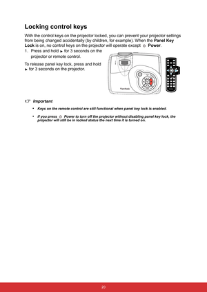 Page 27 20
Locking control keys
With the control keys on the projector locked, you can prevent your projector settings 
from being changed accidentally (by children, for example). When the Panel Key 
Lock is on, no control keys on the projector will operate except 
 Power.
1. Press and hold 
 for 3 seconds on the 
projector or remote control.
To release panel key lock, press and hold 
 for 3 seconds on the projector.
Important
•
Keys on the remote control are still functional when panel key lock is enabled.
•If...